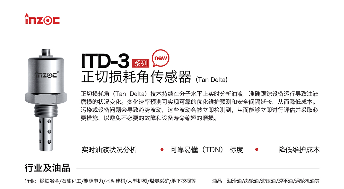ITD-3系列油液正切損耗角(Tan Delta)傳感器技術持續在分子水平上實時分析油液，準確跟蹤設備運行導致油液磨損的狀況變化。變化速率預測可實現可靠的優化維護預測和安全間隔延長，從而降低成本。污染或設備問題會導致趨勢波動，這些波動會被立即檢測到，從而能夠立即進行評估并采取必要措施，以避免不必要的故障和設備壽命縮短的磨損。應用行業:鋼鐵冶金/石油化工/能源電力/水泥建材/大型機械/煤炭采礦/地下挖掘等;檢測油品:潤滑油/齒輪油/液壓油/透平油/渦輪機油等