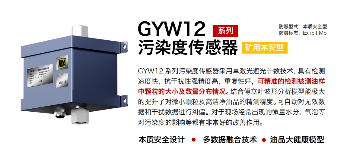 GYW12 系列礦用本安型污染度傳感器采用單激光遮光計(jì)數(shù)技術(shù)，具有檢測速度快，抗干擾性強(qiáng)精度高，重復(fù)性好，可精準(zhǔn)的檢測被測油樣中顆粒的大小及數(shù)量分布情況。結(jié)合傅立葉波形分析模型能極大的提升了對微小顆粒及高潔凈油品的精測精度。可自動對無效數(shù)據(jù)和干擾數(shù)據(jù)進(jìn)行糾偏。對于現(xiàn)場經(jīng)常出現(xiàn)的微量水分、氣泡等對污染度的影響等都有非常好的改善作用。
行業(yè)：轉(zhuǎn)載機(jī)、刮板機(jī)、采煤機(jī)、破碎機(jī)、皮帶機(jī)、盾構(gòu)機(jī)、大型設(shè)備等
油品：液壓油、齒輪油、空壓機(jī)油、燃?xì)鈾C(jī)油等