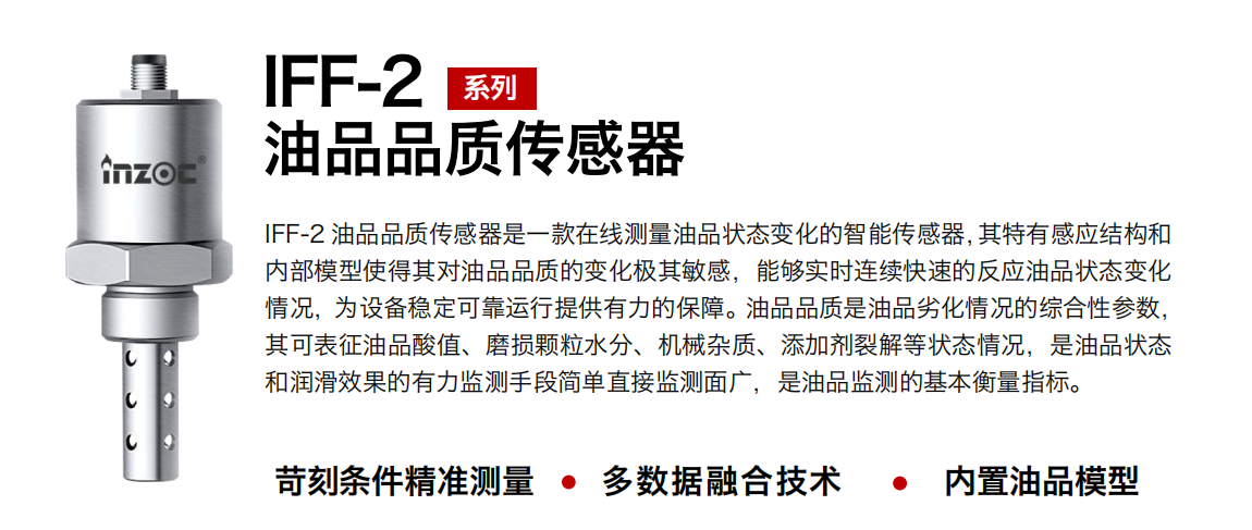 IFF-2油品品質(zhì)傳感器是一款在線測量油品狀態(tài)變化的智能傳感器，其特有感應(yīng)結(jié)構(gòu)和內(nèi)部模型使得其對油品品質(zhì)的變化極其敏感，能夠?qū)崟r連續(xù)快速的反應(yīng)油品狀態(tài)變化情況，為設(shè)備穩(wěn)定可靠運(yùn)行提供有力的保障。油品品質(zhì)是油品劣化情況的綜合性參數(shù)，其可表征油品酸值、磨損顆粒水分、機(jī)械雜質(zhì)、添加劑裂解等狀態(tài)情況，是油品狀態(tài)和潤滑效果的有力監(jiān)測手段簡單直接監(jiān)測面廣，是油品監(jiān)測的基本衡量指標(biāo)。
行業(yè)：鋼鐵冶金/石油化工/能源電力/水泥建材/大型機(jī)械/煤炭采礦/地下挖掘等
油品：潤滑油/齒輪油/液壓油/透平油/渦輪機(jī)油等