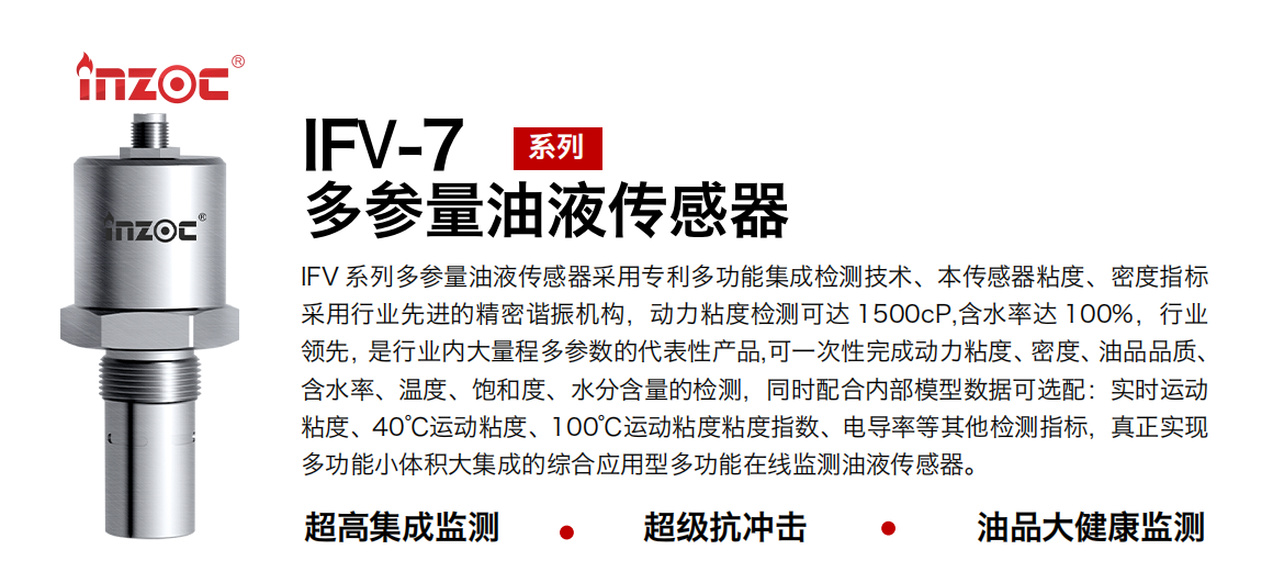 IFV 系列多參量油液傳感器采用專利多功能集成檢測技術、本傳感器粘度、密度指標采用行業先進的精密諧振機構，動力粘度檢測可達 1500cP,含水率達 100%，行業領先，是行業內大量程多參數的代表性產品,可一次性完成動力粘度、密度、油品品質、含水率、溫度、飽和度、水分含量的檢測，同時配合內部模型數據可選配：實時運動粘度、40℃運動粘度、100℃運動粘度粘度指數、電導率等其他檢測指標，真正實現多功能小體積大集成的綜合應用型多功能在線監測油液傳感器。
行業：鋼鐵冶金/石油化工/能源電力/水泥建材/大型機械/地下挖掘等
油品：齒輪油/液壓油/透平油/柴機油/絕緣油等