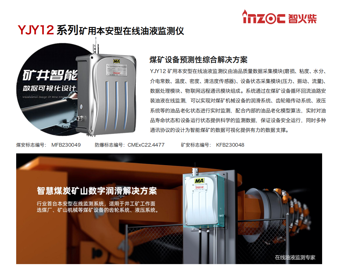 煤礦設(shè)備預(yù)測性綜合解決方案
YJY12礦用本安型在線油液監(jiān)測儀由油品質(zhì)量數(shù)據(jù)采集模塊(磨損、粘度、水分、介電常數(shù)、溫度、密度、清潔度傳感器)、設(shè)備狀態(tài)采集模塊(壓力、振動、流量)、數(shù)據(jù)處理模塊、物聯(lián)網(wǎng)遠(yuǎn)程通訊模塊組成。系統(tǒng)通過在煤礦設(shè)備循環(huán)回流油路安裝油液在線監(jiān)測，可以實現(xiàn)對煤礦機械設(shè)備的潤滑系統(tǒng)、齒輪箱傳動系統(tǒng)、液壓系統(tǒng)等的油品老化狀態(tài)進(jìn)行實時監(jiān)測，配合內(nèi)部的油品老化模型算法，實時對油品壽命狀態(tài)和設(shè)備運行狀態(tài)提供科學(xué)的監(jiān)測數(shù)據(jù)，保證設(shè)備安全運行，同時多種通訊協(xié)議的設(shè)計為智能煤礦的數(shù)據(jù)可視化提供有力的數(shù)據(jù)支撐。